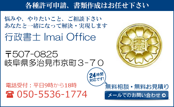 各種許可申請、書類作成はお任せ下さい
悩みや、やりたいこと、ご相談下さい
あなたと一緒になって解決・実現します
行政書士ＩｍａｉＯｆｆｉｃｅ
〒507-0825
岐阜県多治見市京町３-７０

電話受付：平日９時から１８時まで
050-5536-1774
24時間対応です！
無料相談・無料お見積り
メールでのお問い合わせ